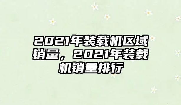 2021年裝載機(jī)區(qū)域銷量，2021年裝載機(jī)銷量排行