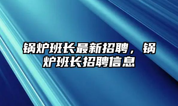 鍋爐班長最新招聘，鍋爐班長招聘信息