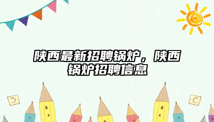 陜西最新招聘鍋爐，陜西鍋爐招聘信息