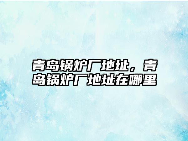 青島鍋爐廠地址，青島鍋爐廠地址在哪里