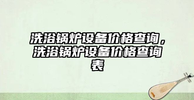 洗浴鍋爐設備價格查詢，洗浴鍋爐設備價格查詢表