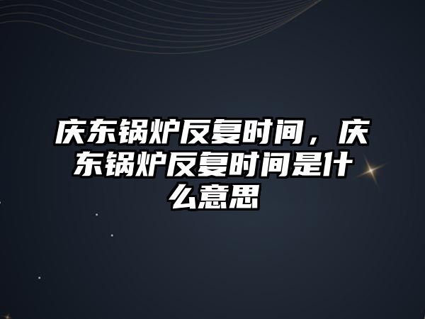 慶東鍋爐反復(fù)時(shí)間，慶東鍋爐反復(fù)時(shí)間是什么意思