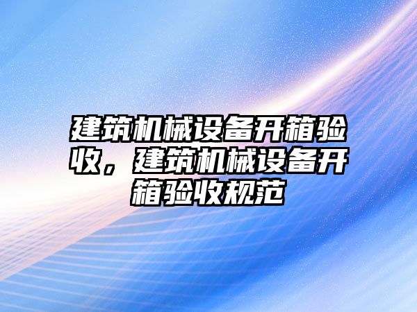 建筑機械設(shè)備開箱驗收，建筑機械設(shè)備開箱驗收規(guī)范