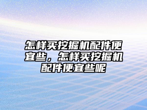 怎樣買挖掘機配件便宜些，怎樣買挖掘機配件便宜些呢