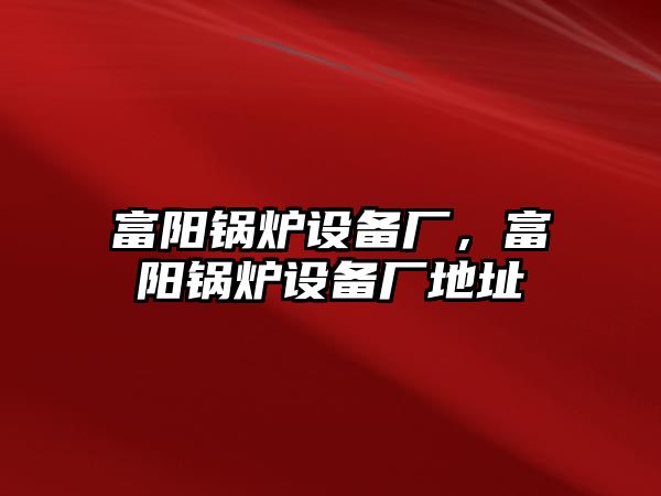 富陽鍋爐設(shè)備廠，富陽鍋爐設(shè)備廠地址