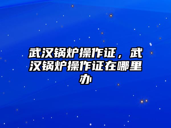 武漢鍋爐操作證，武漢鍋爐操作證在哪里辦