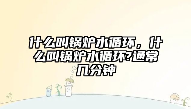 什么叫鍋爐水循環(huán)，什么叫鍋爐水循環(huán)?通常幾分鐘