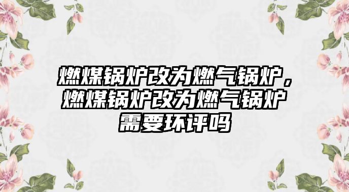 燃煤鍋爐改為燃?xì)忮仩t，燃煤鍋爐改為燃?xì)忮仩t需要環(huán)評(píng)嗎