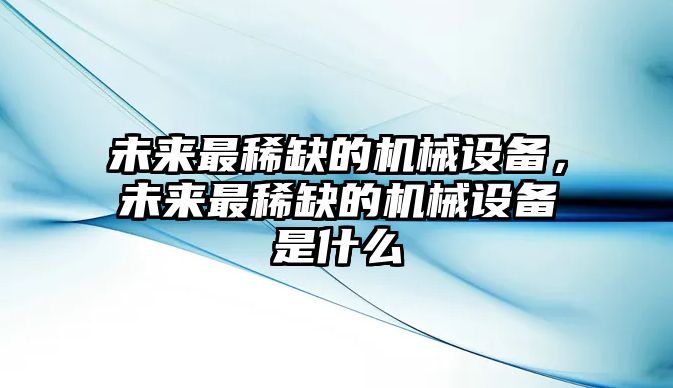 未來最稀缺的機(jī)械設(shè)備，未來最稀缺的機(jī)械設(shè)備是什么