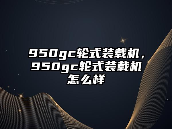 950gc輪式裝載機，950gc輪式裝載機怎么樣