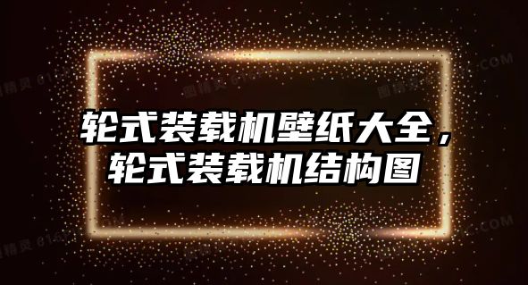 輪式裝載機壁紙大全，輪式裝載機結(jié)構(gòu)圖