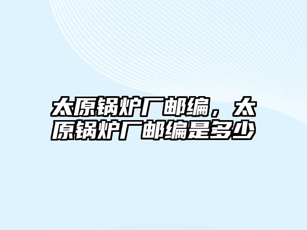 太原鍋爐廠郵編，太原鍋爐廠郵編是多少