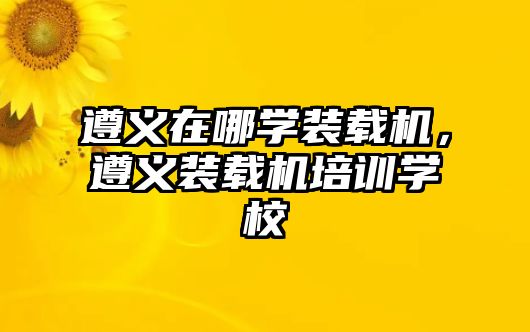 遵義在哪學裝載機，遵義裝載機培訓學校