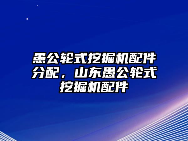 愚公輪式挖掘機配件分配，山東愚公輪式挖掘機配件