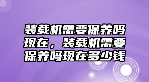 裝載機需要保養(yǎng)嗎現(xiàn)在，裝載機需要保養(yǎng)嗎現(xiàn)在多少錢