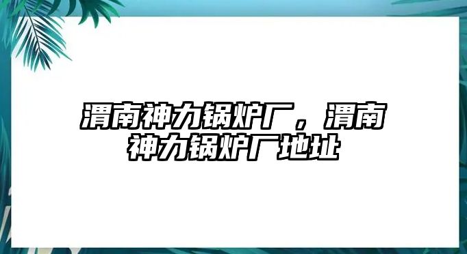 渭南神力鍋爐廠，渭南神力鍋爐廠地址