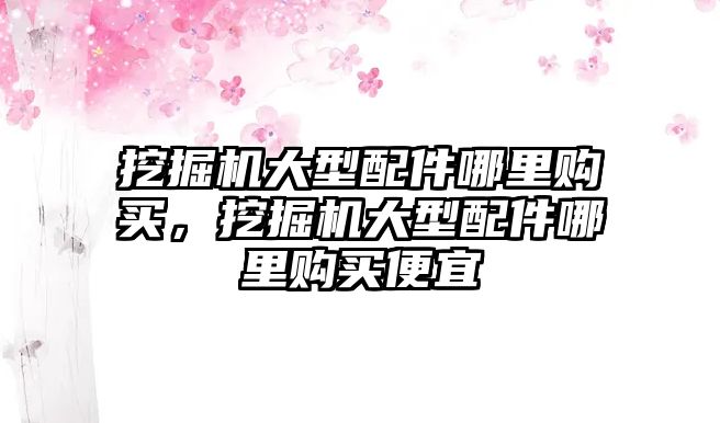 挖掘機大型配件哪里購買，挖掘機大型配件哪里購買便宜