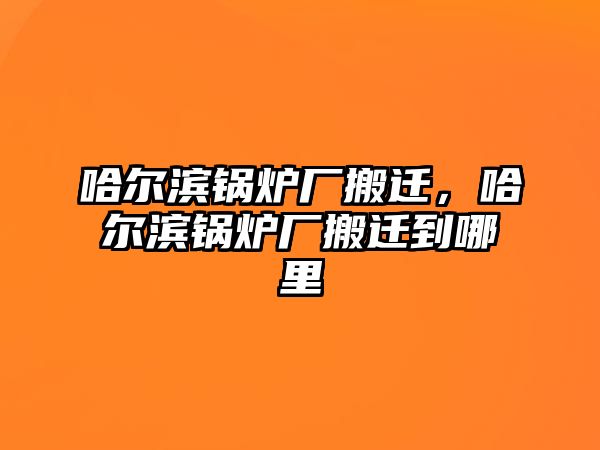 哈爾濱鍋爐廠搬遷，哈爾濱鍋爐廠搬遷到哪里