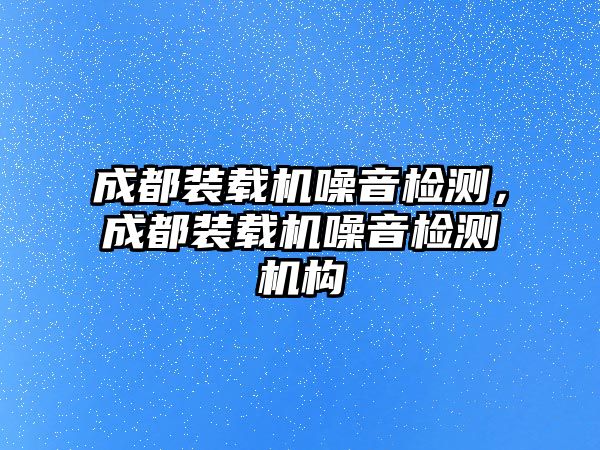 成都裝載機噪音檢測，成都裝載機噪音檢測機構(gòu)