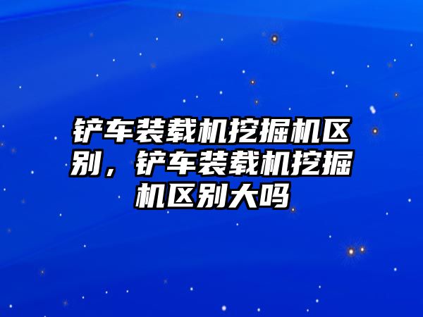 鏟車裝載機(jī)挖掘機(jī)區(qū)別，鏟車裝載機(jī)挖掘機(jī)區(qū)別大嗎