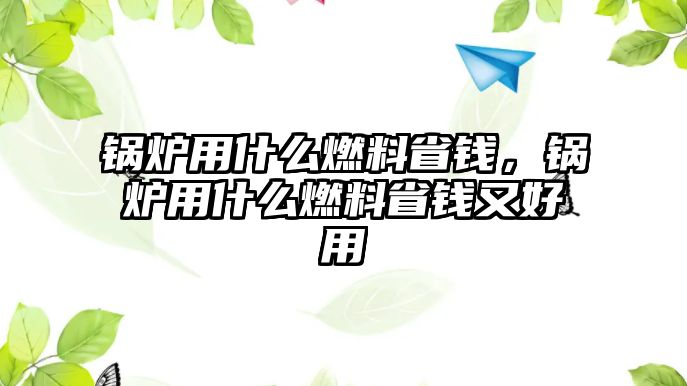 鍋爐用什么燃料省錢，鍋爐用什么燃料省錢又好用