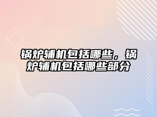 鍋爐輔機包括哪些，鍋爐輔機包括哪些部分