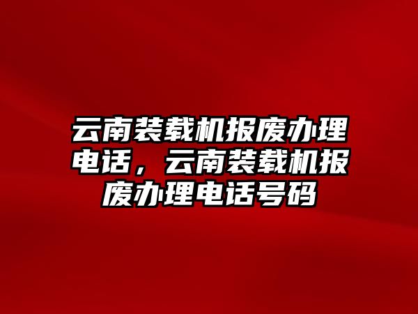 云南裝載機(jī)報(bào)廢辦理電話，云南裝載機(jī)報(bào)廢辦理電話號(hào)碼