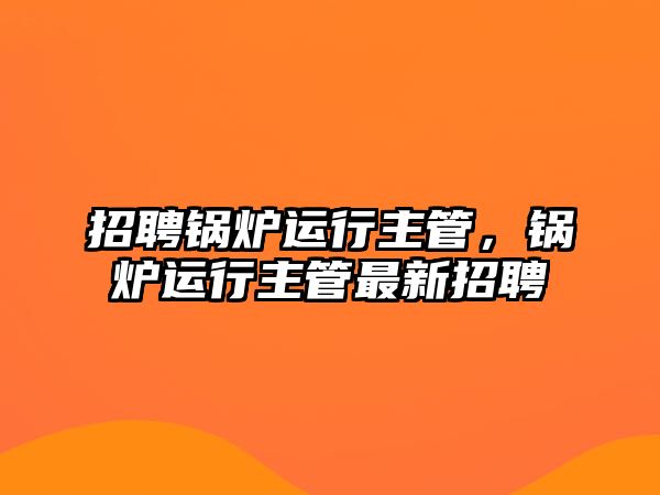 招聘鍋爐運行主管，鍋爐運行主管最新招聘