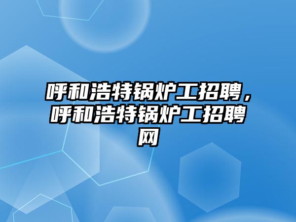 呼和浩特鍋爐工招聘，呼和浩特鍋爐工招聘網(wǎng)