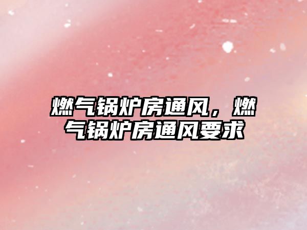 燃?xì)忮仩t房通風(fēng)，燃?xì)忮仩t房通風(fēng)要求