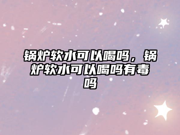 鍋爐軟水可以喝嗎，鍋爐軟水可以喝嗎有毒嗎