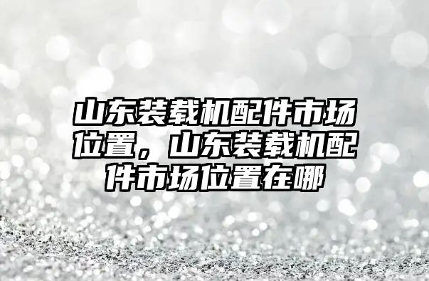 山東裝載機配件市場位置，山東裝載機配件市場位置在哪