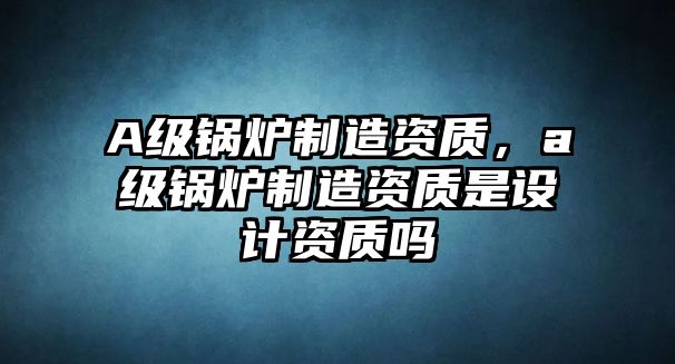 A級鍋爐制造資質(zhì)，a級鍋爐制造資質(zhì)是設(shè)計資質(zhì)嗎