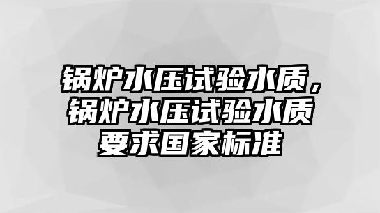 鍋爐水壓試驗(yàn)水質(zhì)，鍋爐水壓試驗(yàn)水質(zhì)要求國家標(biāo)準(zhǔn)