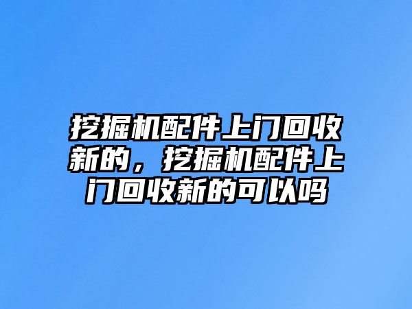 挖掘機配件上門回收新的，挖掘機配件上門回收新的可以嗎