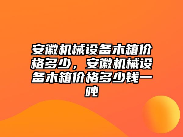 安徽機(jī)械設(shè)備木箱價格多少，安徽機(jī)械設(shè)備木箱價格多少錢一噸