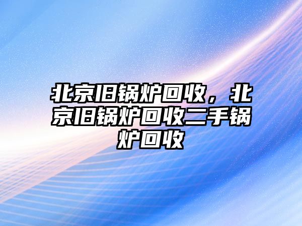 北京舊鍋爐回收，北京舊鍋爐回收二手鍋爐回收