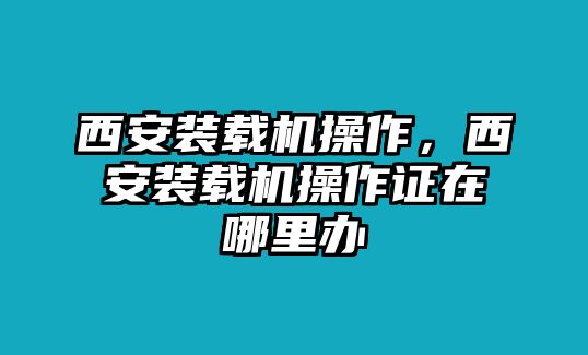 西安裝載機(jī)操作，西安裝載機(jī)操作證在哪里辦