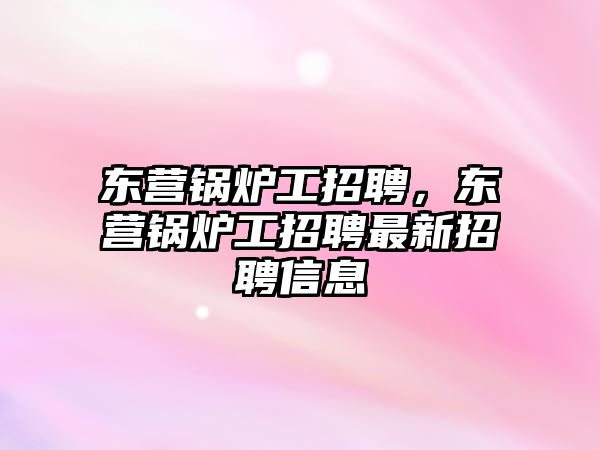 東營鍋爐工招聘，東營鍋爐工招聘最新招聘信息