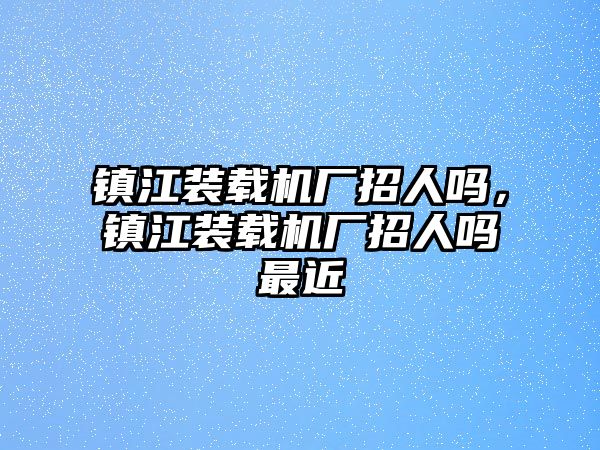 鎮(zhèn)江裝載機(jī)廠招人嗎，鎮(zhèn)江裝載機(jī)廠招人嗎最近