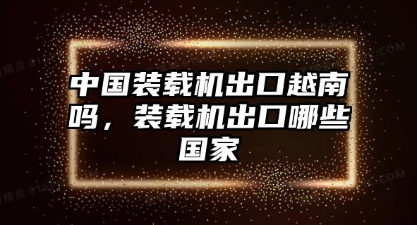 中國(guó)裝載機(jī)出口越南嗎，裝載機(jī)出口哪些國(guó)家