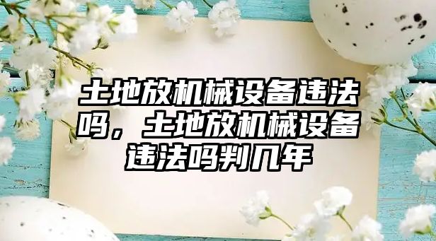 土地放機(jī)械設(shè)備違法嗎，土地放機(jī)械設(shè)備違法嗎判幾年