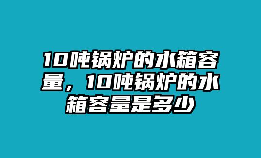 10噸鍋爐的水箱容量，10噸鍋爐的水箱容量是多少