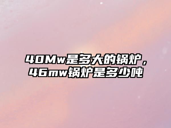 40Mw是多大的鍋爐，46mw鍋爐是多少噸