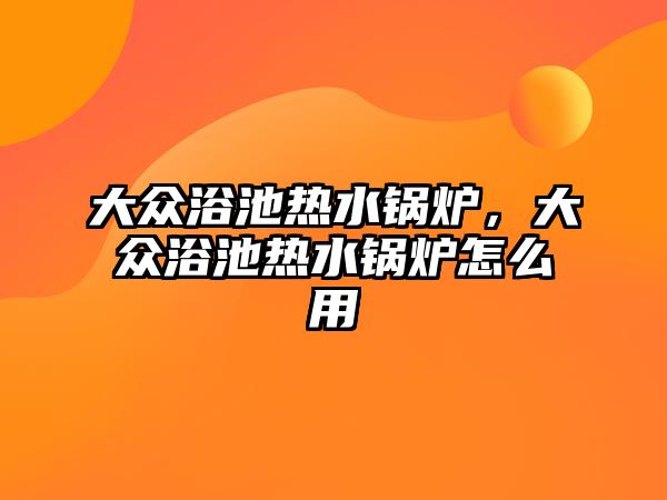 大眾浴池熱水鍋爐，大眾浴池熱水鍋爐怎么用