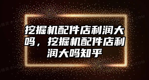 挖掘機配件店利潤大嗎，挖掘機配件店利潤大嗎知乎