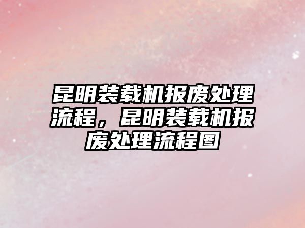 昆明裝載機(jī)報(bào)廢處理流程，昆明裝載機(jī)報(bào)廢處理流程圖