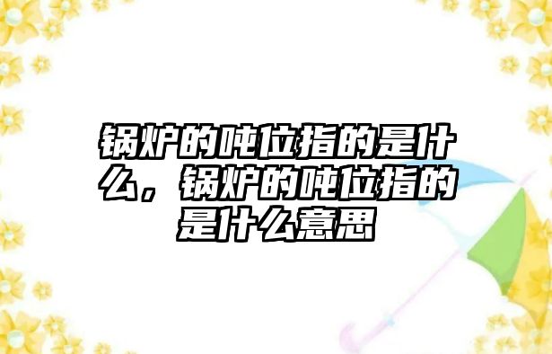 鍋爐的噸位指的是什么，鍋爐的噸位指的是什么意思