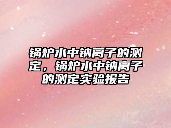 鍋爐水中鈉離子的測定，鍋爐水中鈉離子的測定實驗報告