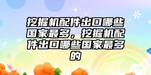 挖掘機(jī)配件出口哪些國(guó)家最多，挖掘機(jī)配件出口哪些國(guó)家最多的